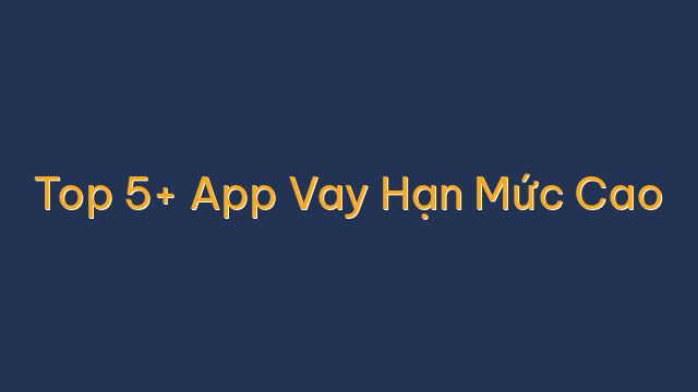 Top 5+ App Vay Hạn Mức Cao