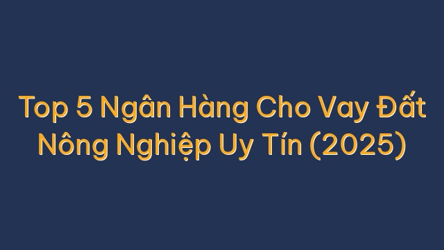 Top 5 Ngân Hàng Cho Vay Đất Nông Nghiệp Uy Tín (2025)