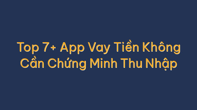 Top 7+ App Vay Tiền Không Cần Chứng Minh Thu Nhập