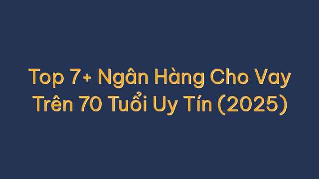 Top 7+ Ngân Hàng Cho Vay Trên 70 Tuổi Uy Tín (2025)