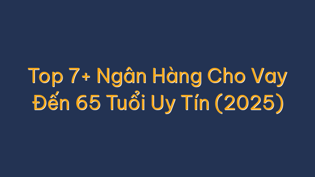 Top 7+ Ngân Hàng Cho Vay Đến 65 Tuổi Uy Tín (2025)