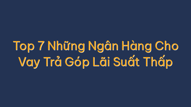 Top 7 Những Ngân Hàng Cho Vay Trả Góp Lãi Suất Thấp