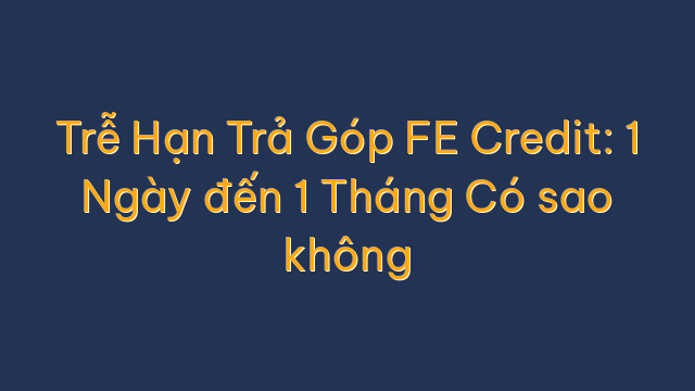 Trễ Hạn Trả Góp FE Credit: 1 Ngày đến 1 Tháng Có sao không