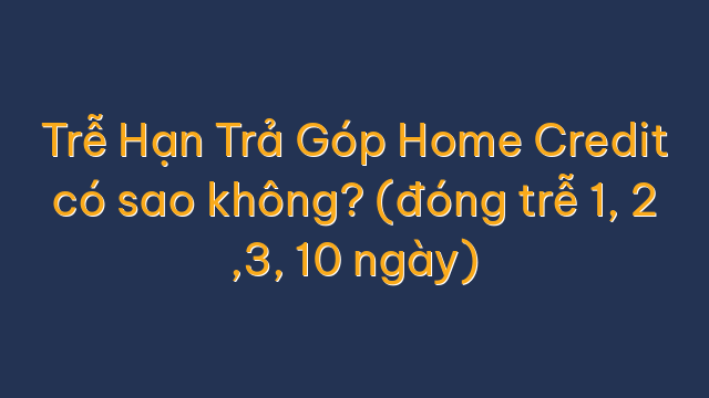 Trễ Hạn Trả Góp Home Credit có sao không? (đóng trễ 1, 2 ,3, 10 ngày)