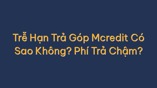 Trễ Hạn Trả Góp Mcredit Có Sao Không? Phí Trả Chậm?