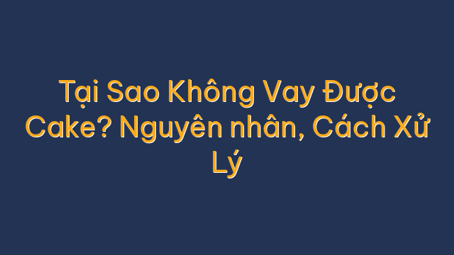 Tại Sao Không Vay Được Cake? Nguyên nhân, Cách Xử Lý