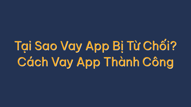 Tại Sao Vay App Bị Từ Chối? Cách Vay App Thành Công