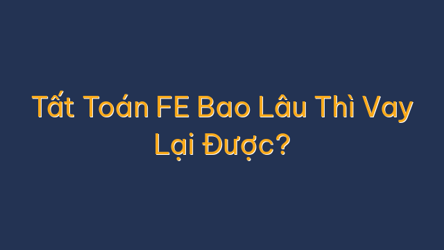 Tất Toán FE Bao Lâu Thì Vay Lại Được?