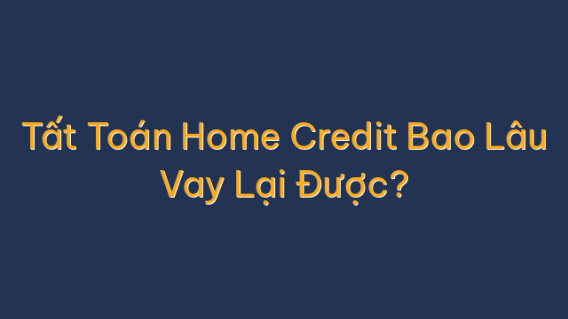 Tất Toán Home Credit Bao Lâu Vay Lại Được?