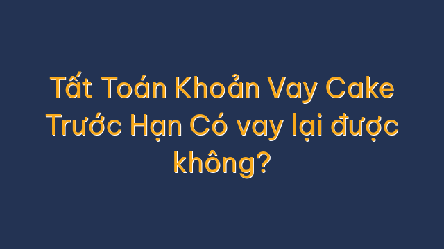 Tất Toán Khoản Vay Cake Trước Hạn Có vay lại được không?