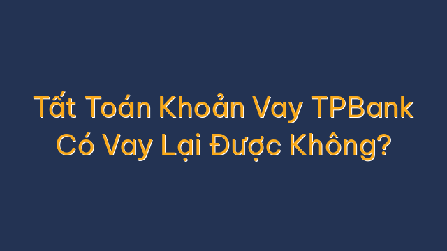 Tất Toán Khoản Vay TPBank Có Vay Lại Được Không?