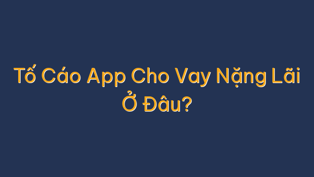 Tố Cáo App Cho Vay Nặng Lãi Ở Đâu?
