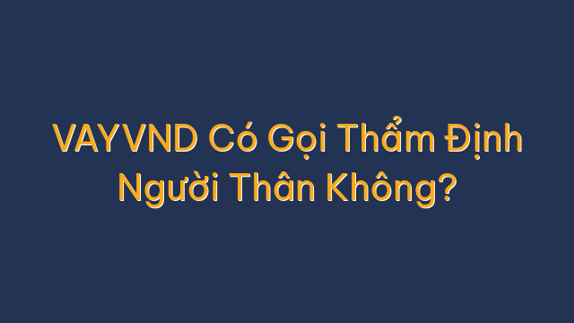 VAYVND Có Gọi Thẩm Định Người Thân Không?