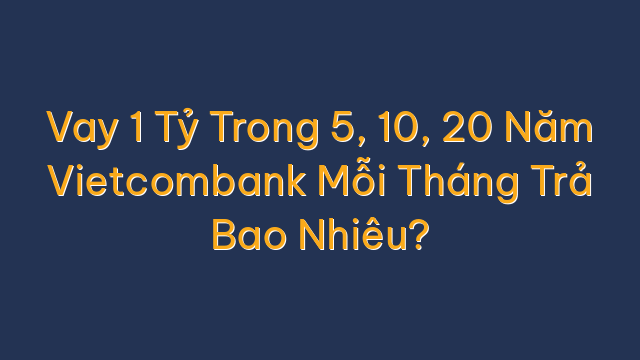 Vay 1 Tỷ Trong 5, 10, 20 Năm Vietcombank Mỗi Tháng Trả Bao Nhiêu?