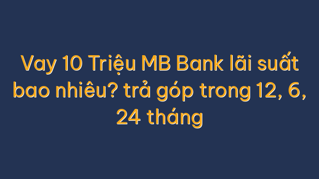 Vay 10 Triệu MB Bank lãi suất bao nhiêu? trả góp trong 12, 6, 24 tháng