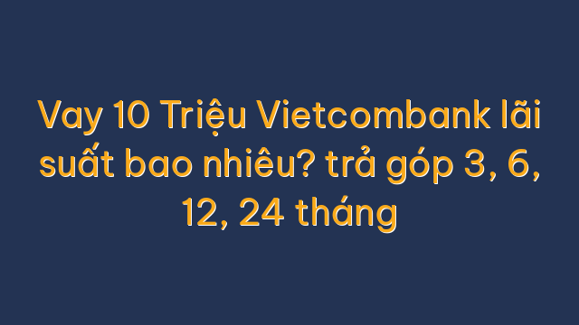 Vay 10 Triệu Vietcombank lãi suất bao nhiêu? trả góp 3, 6, 12, 24 tháng