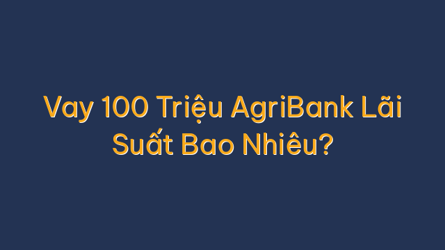 Vay 100 Triệu AgriBank Lãi Suất Bao Nhiêu?