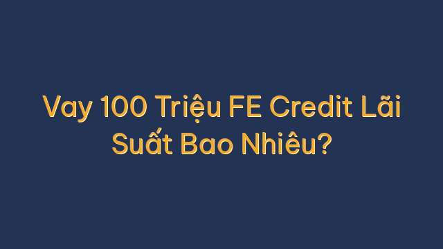 Vay 100 Triệu FE Credit Lãi Suất Bao Nhiêu?