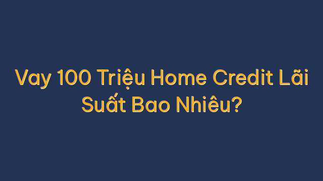 Vay 100 Triệu Home Credit Lãi Suất Bao Nhiêu?