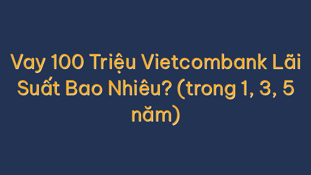 Vay 100 Triệu Vietcombank Lãi Suất Bao Nhiêu? (trong 1, 3, 5 năm)