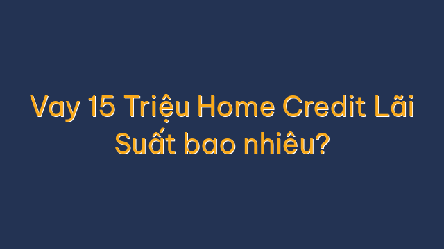 Vay 15 Triệu Home Credit Lãi Suất bao nhiêu?