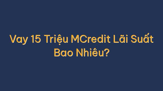Vay 15 Triệu MCredit Lãi Suất Bao Nhiêu?