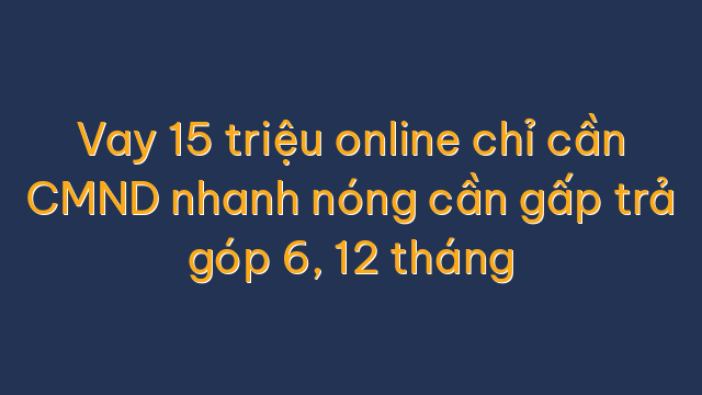 Vay 15 triệu online chỉ cần CMND nhanh nóng cần gấp trả góp 6, 12 tháng