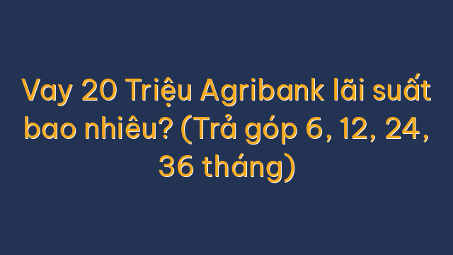 Vay 20 Triệu Agribank lãi suất bao nhiêu? (Trả góp 6, 12, 24, 36 tháng)