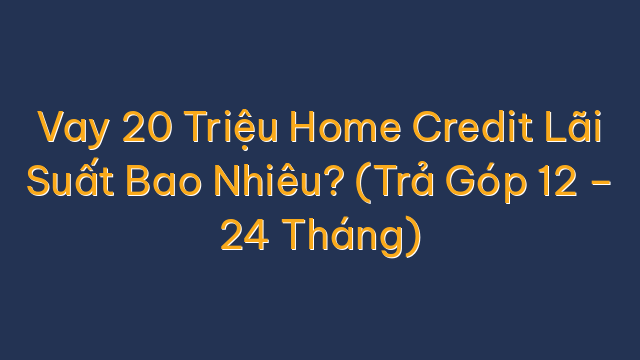 Vay 20 Triệu Home Credit Lãi Suất Bao Nhiêu? (Trả Góp 12 – 24 Tháng)