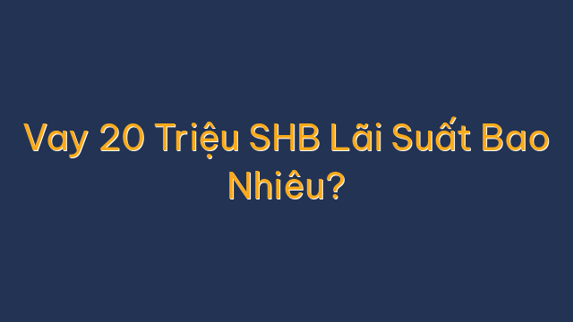 Vay 20 Triệu SHB Lãi Suất Bao Nhiêu?