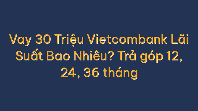 Vay 30 Triệu Vietcombank Lãi Suất Bao Nhiêu? Trả góp 12, 24, 36 tháng