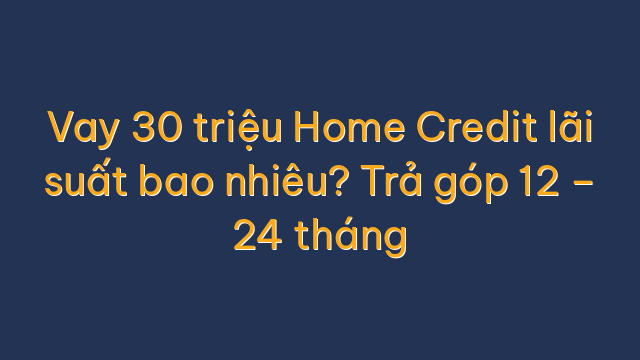 Vay 30 triệu Home Credit lãi suất bao nhiêu? Trả góp 12 – 24 tháng