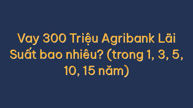 Vay 300 Triệu Agribank Lãi Suất bao nhiêu? (trong 1, 3, 5, 10, 15 năm)