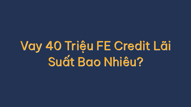 Vay 40 Triệu FE Credit Lãi Suất Bao Nhiêu?