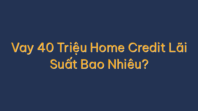 Vay 40 Triệu Home Credit Lãi Suất Bao Nhiêu?
