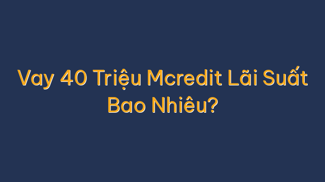 Vay 40 Triệu Mcredit Lãi Suất Bao Nhiêu?