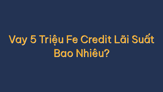 Vay 5 Triệu Fe Credit Lãi Suất Bao Nhiêu?