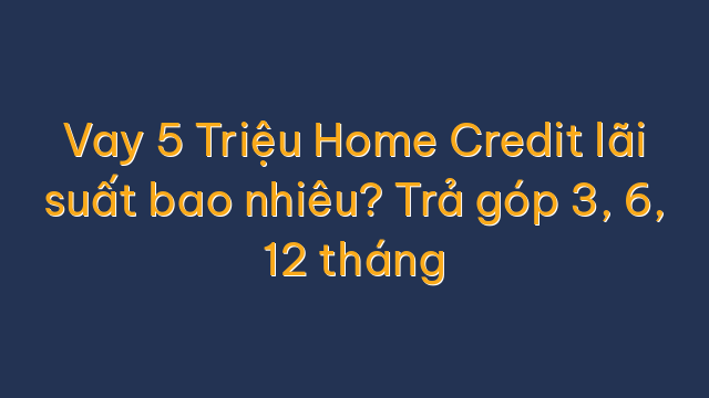 Vay 5 Triệu Home Credit lãi suất bao nhiêu? Trả góp 3, 6, 12 tháng