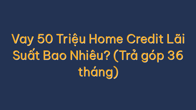 Vay 50 Triệu Home Credit Lãi Suất Bao Nhiêu? (Trả góp 36 tháng)