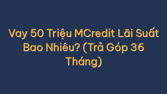 Vay 50 Triệu MCredit Lãi Suất Bao Nhiêu? (Trả Góp 36 Tháng)