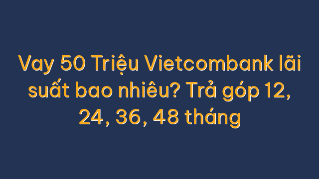 Vay 50 Triệu Vietcombank lãi suất bao nhiêu? Trả góp 12, 24, 36, 48 tháng