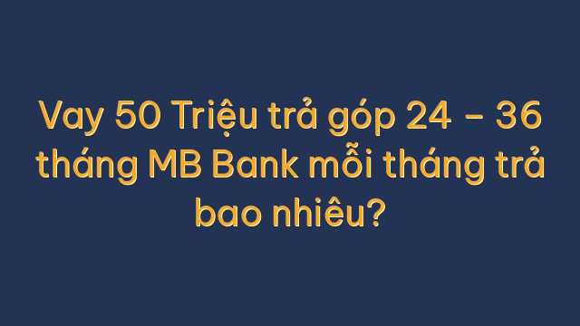 Vay 50 Triệu trả góp 24 – 36 tháng MB Bank mỗi tháng trả bao nhiêu?