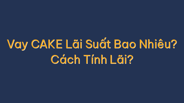 Vay CAKE Lãi Suất Bao Nhiêu? Cách Tính Lãi?