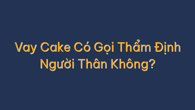 Vay Cake Có Gọi Thẩm Định Người Thân Không?