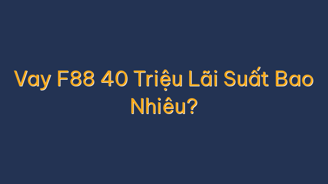 Vay F88 40 Triệu Lãi Suất Bao Nhiêu?