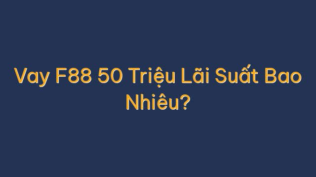 Vay F88 50 Triệu Lãi Suất Bao Nhiêu?
