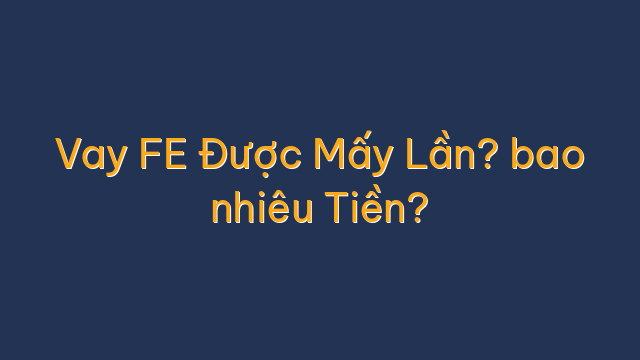 Vay FE Được Mấy Lần? bao nhiêu Tiền?