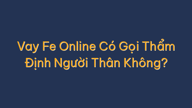 Vay Fe Online Có Gọi Thẩm Định Người Thân Không?