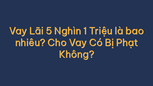 Vay Lãi 5 Nghìn 1 Triệu là bao nhiêu? Cho Vay Có Bị Phạt Không?