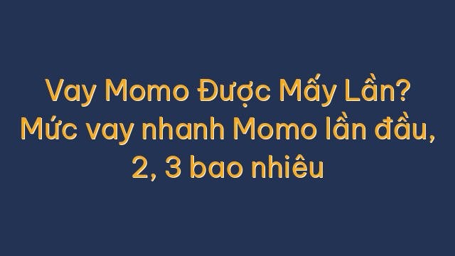 Vay Momo Được Mấy Lần? Mức vay nhanh Momo lần đầu, 2, 3 bao nhiêu